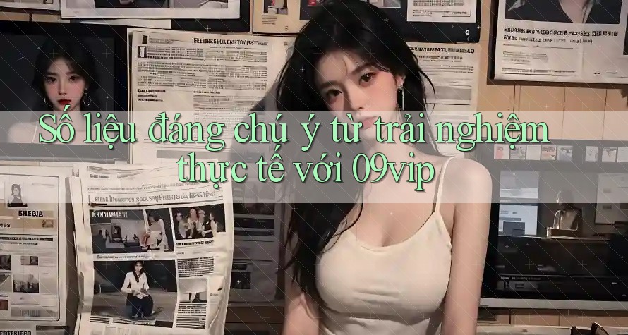 Số liệu đáng chú ý từ trải nghiệm thực tế với 09vip