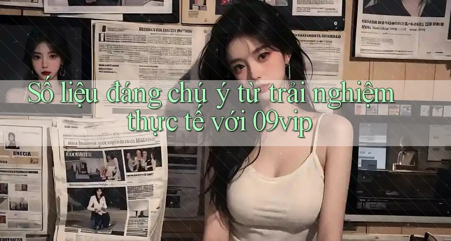 Số liệu đáng chú ý từ trải nghiệm thực tế với 09vip