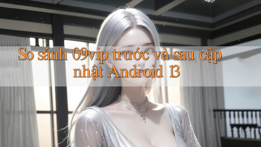 So sánh 09vip trước và sau cập nhật Android 13