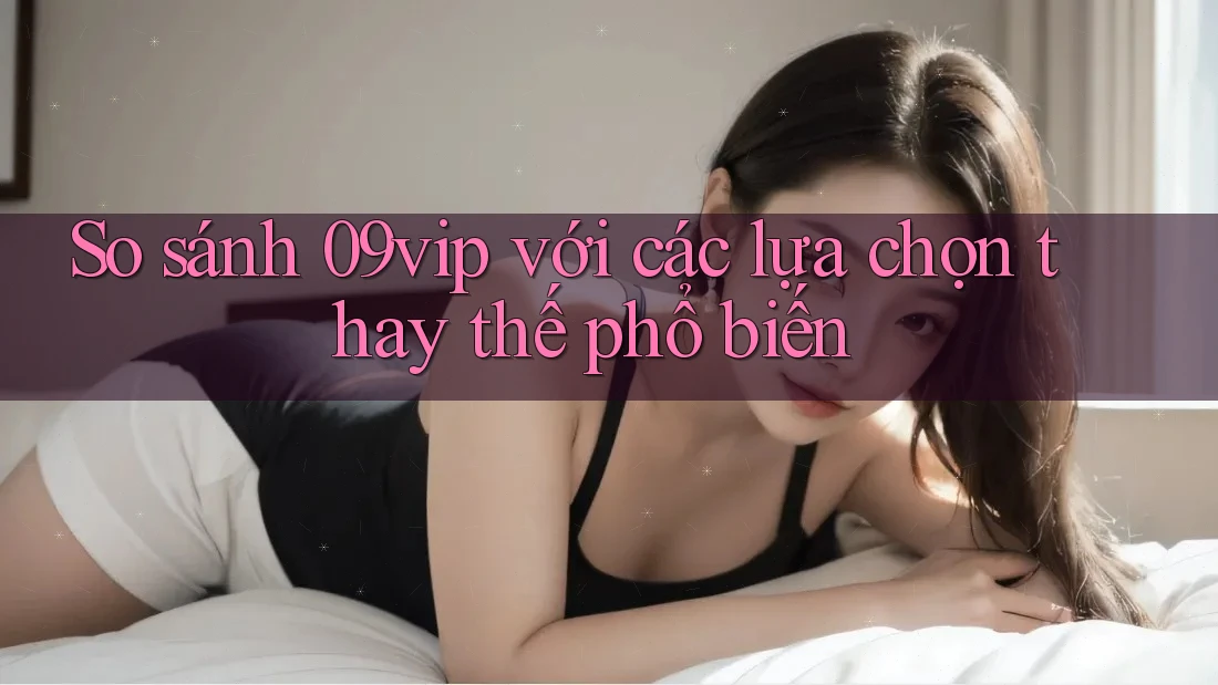 So sánh 09vip với các lựa chọn thay thế phổ biến