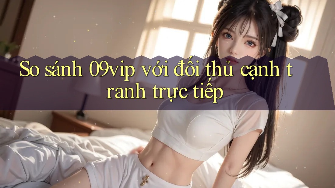 So sánh 09vip với đối thủ cạnh tranh trực tiếp