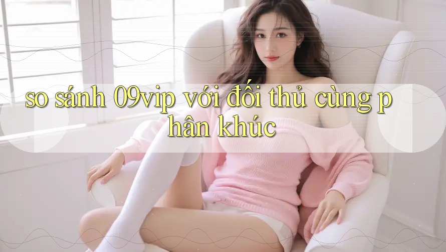 so sánh 09vip với đối thủ cùng phân khúc