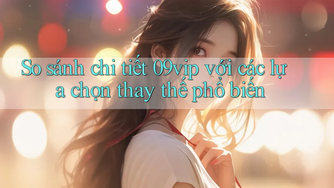 So sánh chi tiết 09vip với các lựa chọn thay thế phổ biến