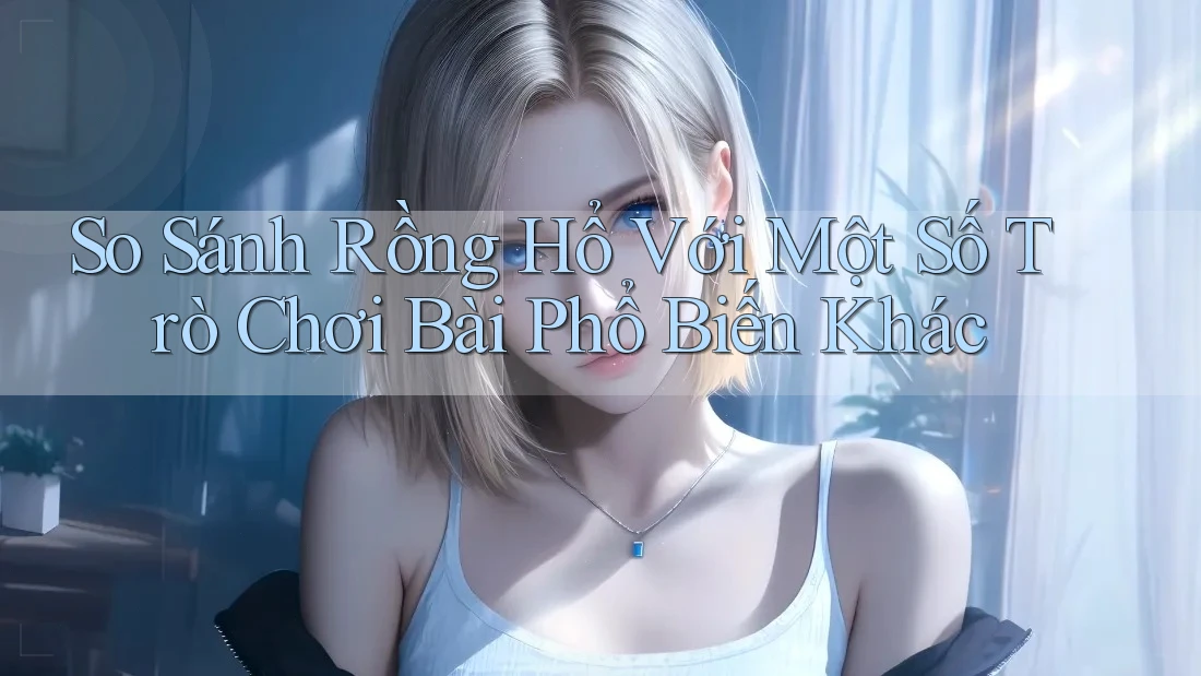 So Sánh Rồng Hổ Với Một Số Trò Chơi Bài Phổ Biến Khác