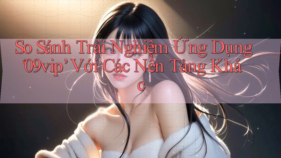 So Sánh Trải Nghiệm Ứng Dụng ‘09vip’ Với Các Nền Tảng Khác