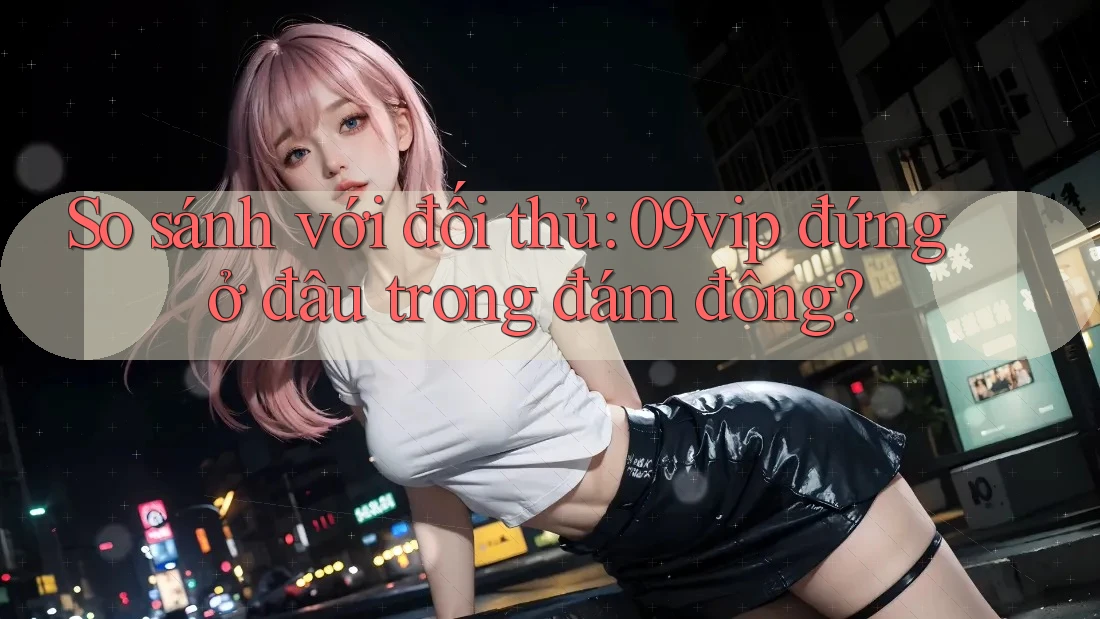 So sánh với đối thủ: 09vip đứng ở đâu trong đám đông?
