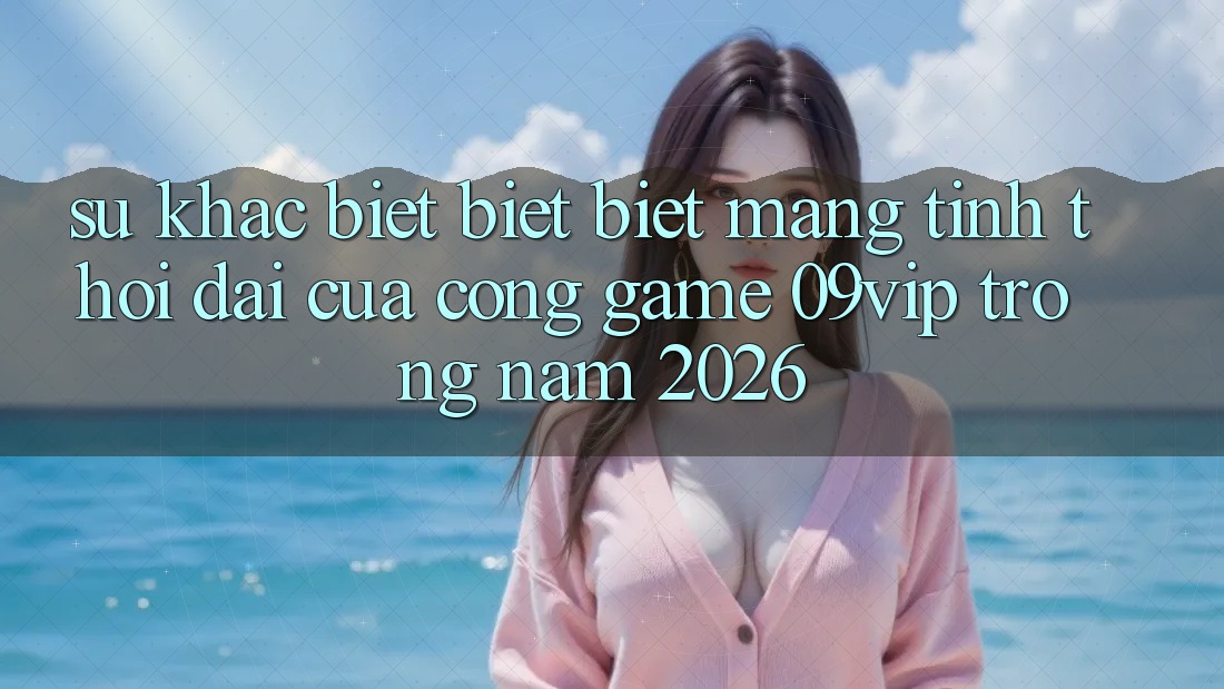 Sự Khác biệt biệt Biệt Mang Tính Thời Đại Của Cổng Game 09vip Trong Năm 2026