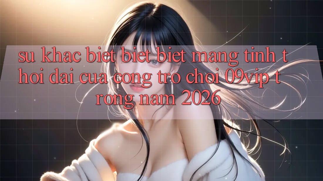 Sự Khác biệt biệt Biệt Mang Tính Thời Đại Của Cổng Trò chơi 09vip Trong Năm 2026