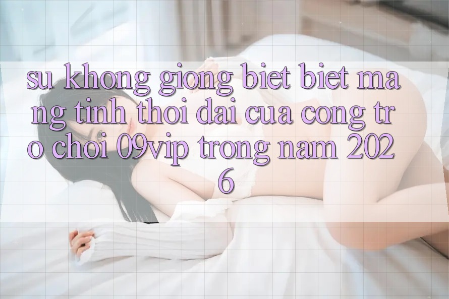Sự Không giống biệt Biệt Mang Tính Thời Đại Của Cổng Trò chơi 09vip Trong Năm 2026