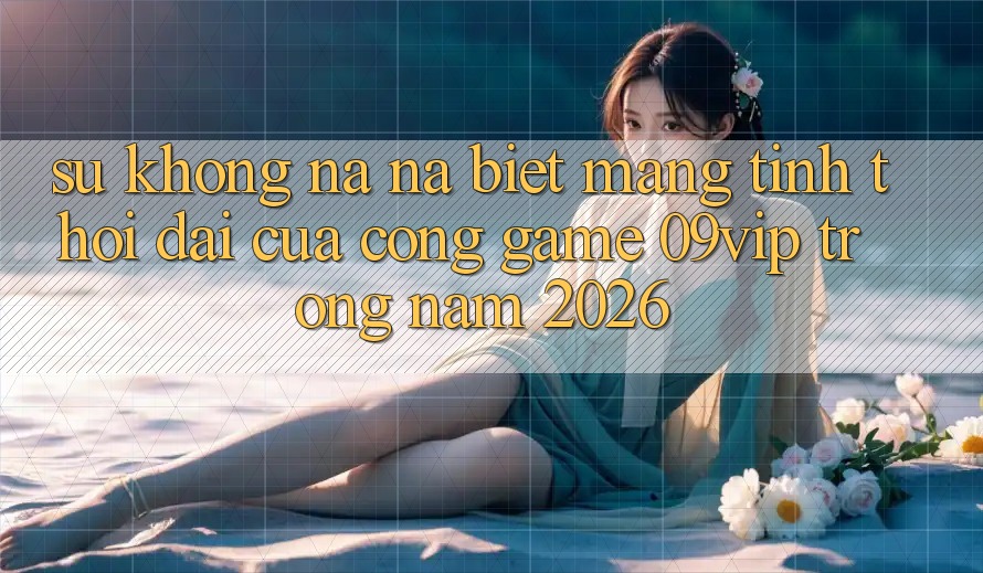 Sự Không na ná Biệt Mang Tính Thời Đại Của Cổng Game 09vip Trong Năm 2026