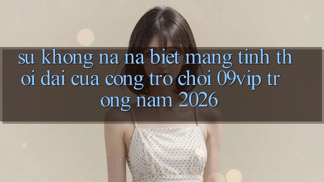 Sự Không na ná Biệt Mang Tính Thời Đại Của Cổng Trò chơi 09vip Trong Năm 2026