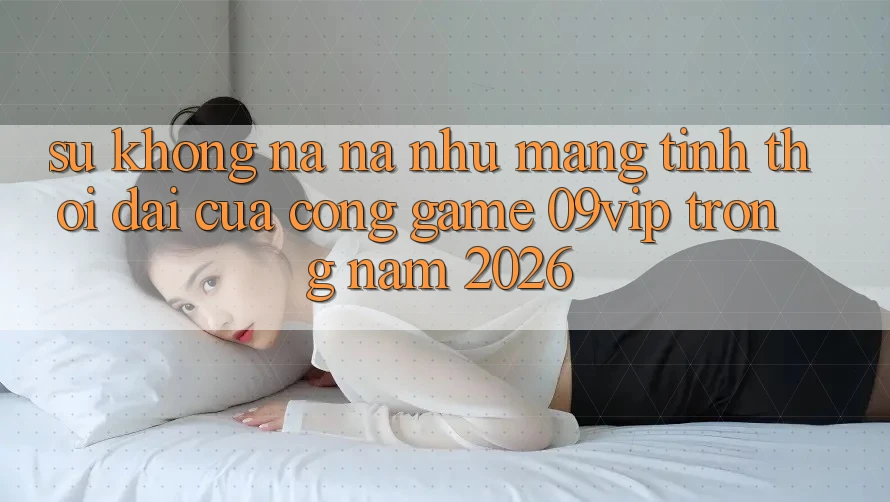Sự Không na ná như Mang Tính Thời Đại Của Cổng Game 09vip Trong Năm 2026
