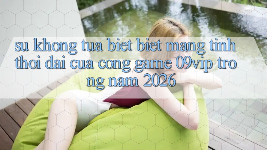 Sự Không tựa biệt Biệt Mang Tính Thời Đại Của Cổng Game 09vip Trong Năm 2026