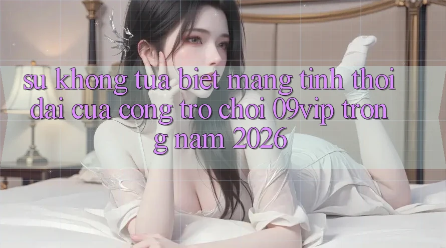 Sự Không tựa Biệt Mang Tính Thời Đại Của Cổng Trò chơi 09vip Trong Năm 2026