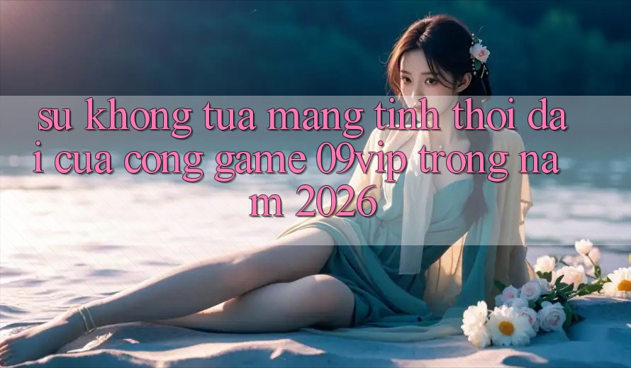 Sự Không tựa Mang Tính Thời Đại Của Cổng Game 09vip Trong Năm 2026