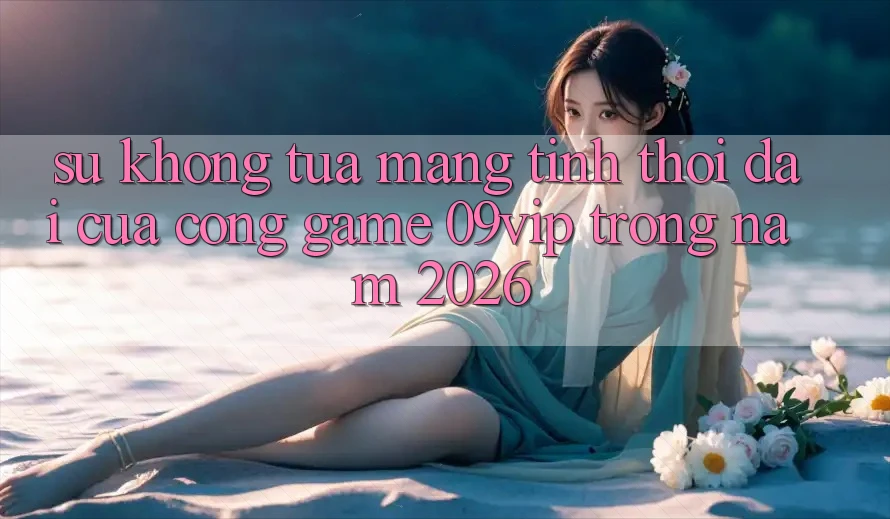 Sự Không tựa Mang Tính Thời Đại Của Cổng Game 09vip Trong Năm 2026