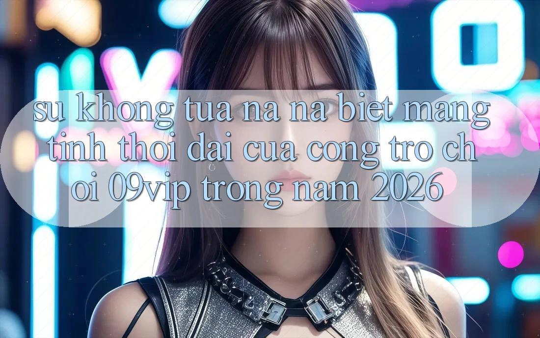 Sự Không tựa na ná Biệt Mang Tính Thời Đại Của Cổng Trò chơi 09vip Trong Năm 2026