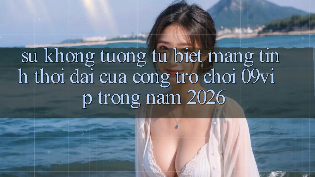 Sự Không tương tự Biệt Mang Tính Thời Đại Của Cổng Trò chơi 09vip Trong Năm 2026 Sự Không tương tự Biệt Mang Tính Thời Đại Của Cổng Trò chơi 09vip Trong Năm 2026