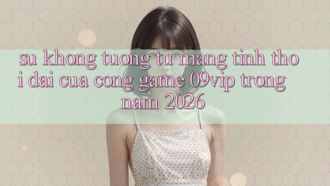 Sự Không tương tự Mang Tính Thời Đại Của Cổng Game 09vip Trong Năm 2026