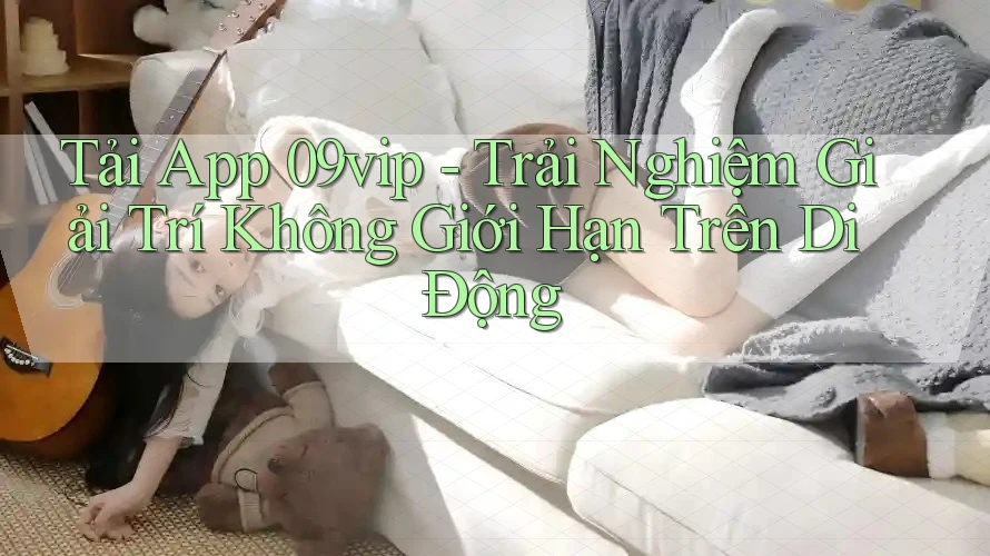 Tải App 09vip - Trải Nghiệm Giải Trí Không Giới Hạn Trên Di Động