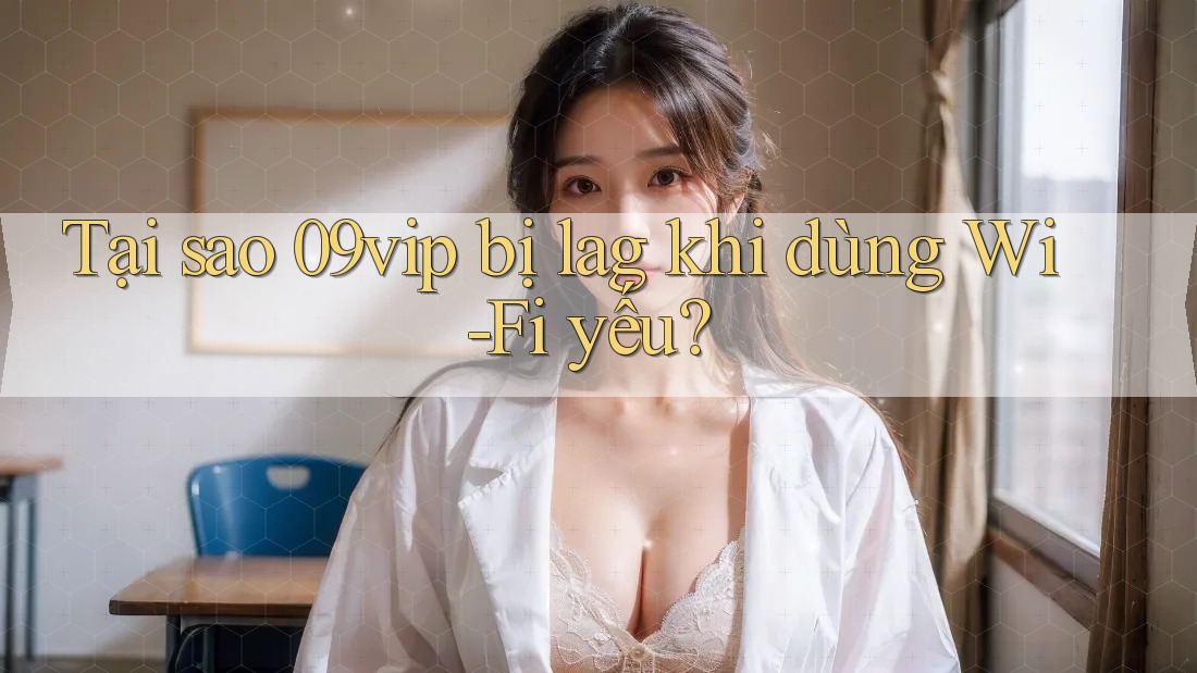 Tại sao 09vip bị lag khi dùng Wi-Fi yếu?