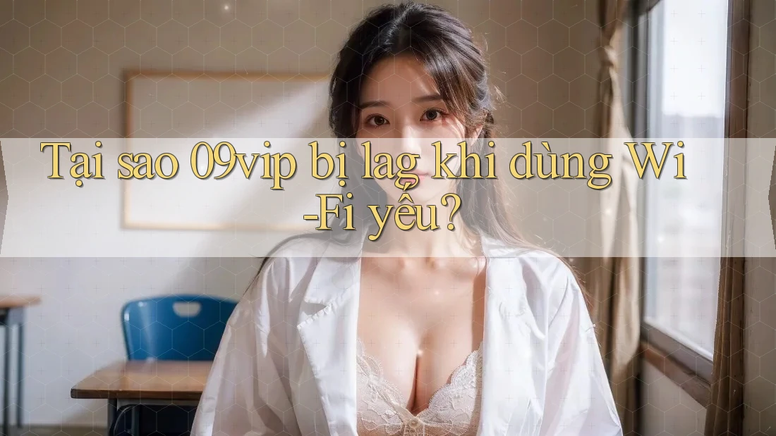 Tại sao 09vip bị lag khi dùng Wi-Fi yếu?