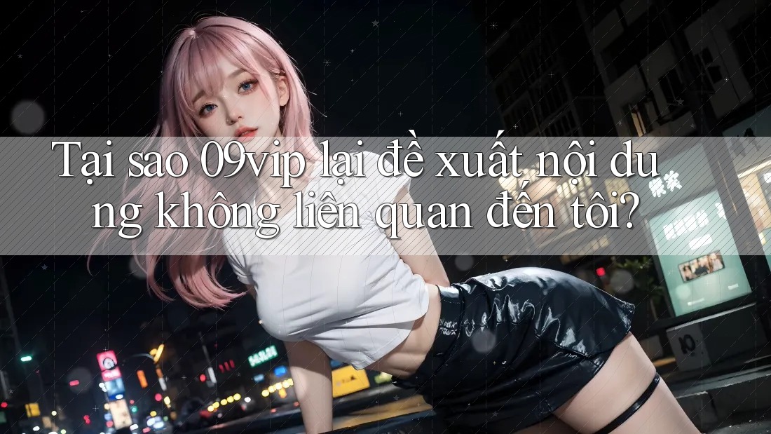 Tại sao 09vip lại đề xuất nội dung không liên quan đến tôi?