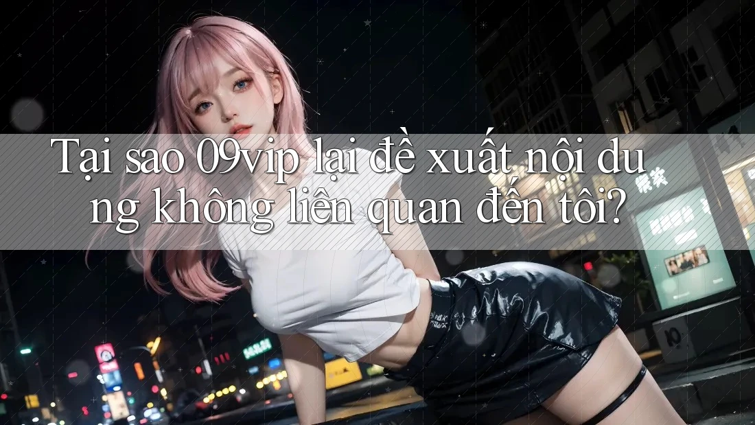 Tại sao 09vip lại đề xuất nội dung không liên quan đến tôi?