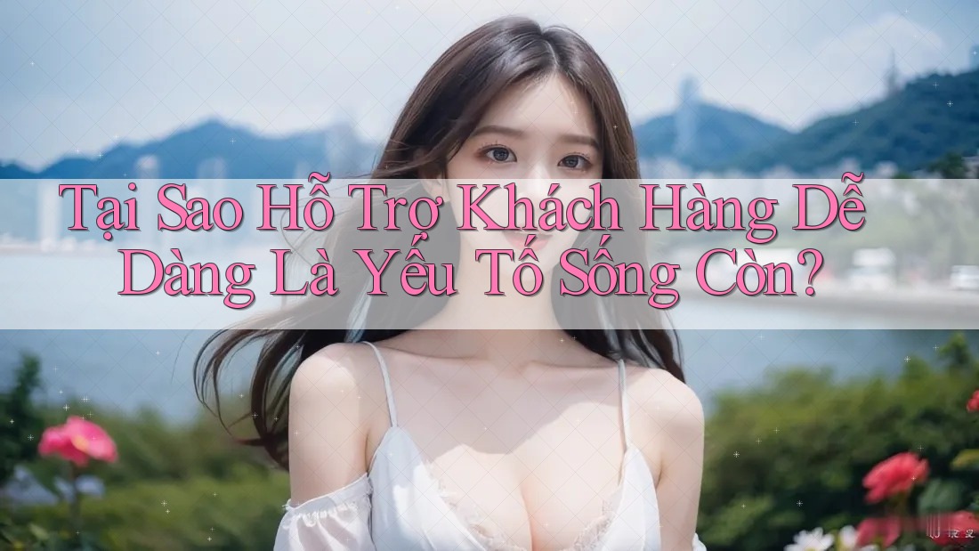 Tại Sao Hỗ Trợ Khách Hàng Dễ Dàng Là Yếu Tố Sống Còn?