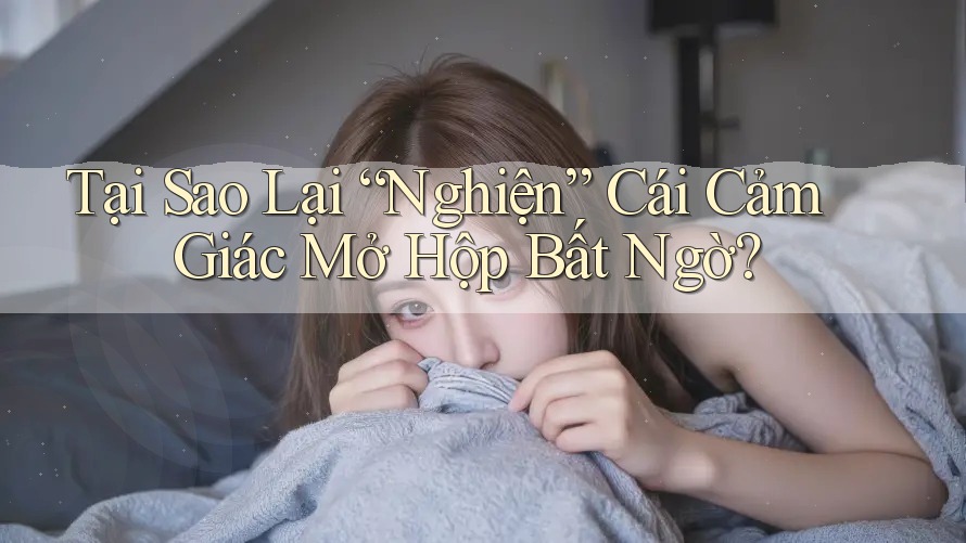 Tại Sao Lại “Nghiện” Cái Cảm Giác Mở Hộp Bất Ngờ?