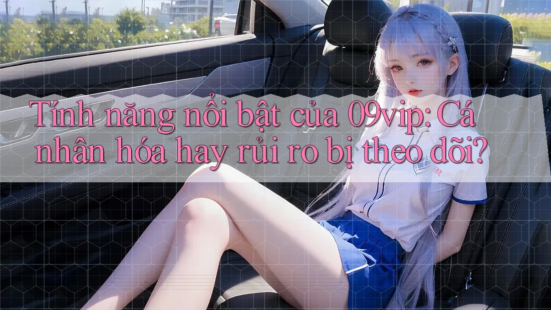 Tính năng nổi bật của 09vip: Cá nhân hóa hay rủi ro bị theo dõi?
