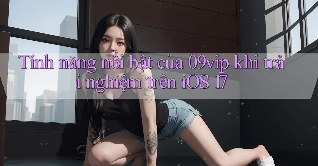Tính năng nổi bật của 09vip khi trải nghiệm trên iOS 17