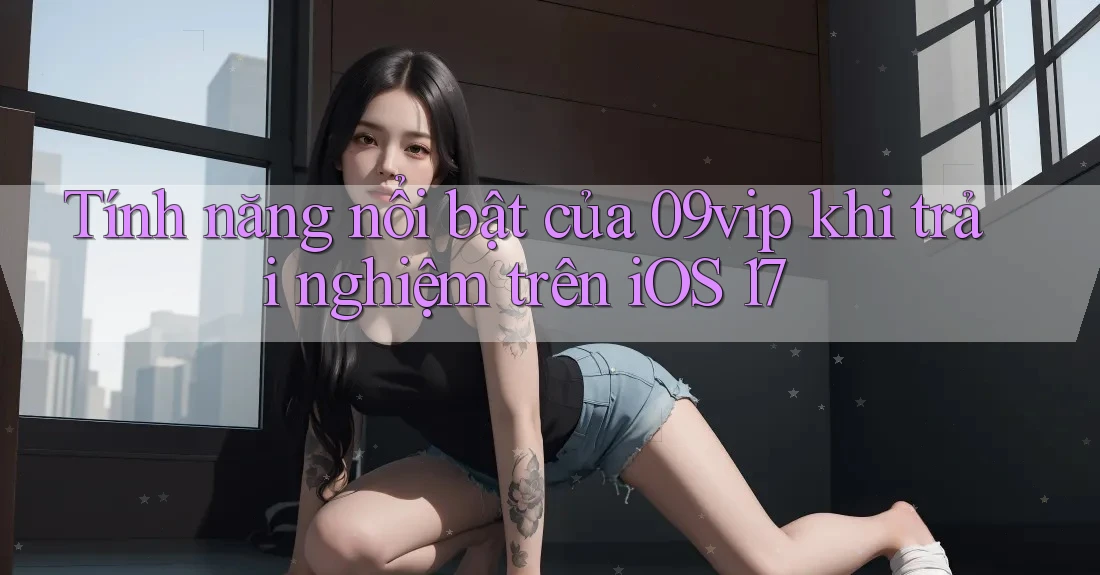Tính năng nổi bật của 09vip khi trải nghiệm trên iOS 17