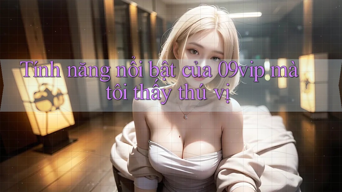 Tính năng nổi bật của 09vip mà tôi thấy thú vị