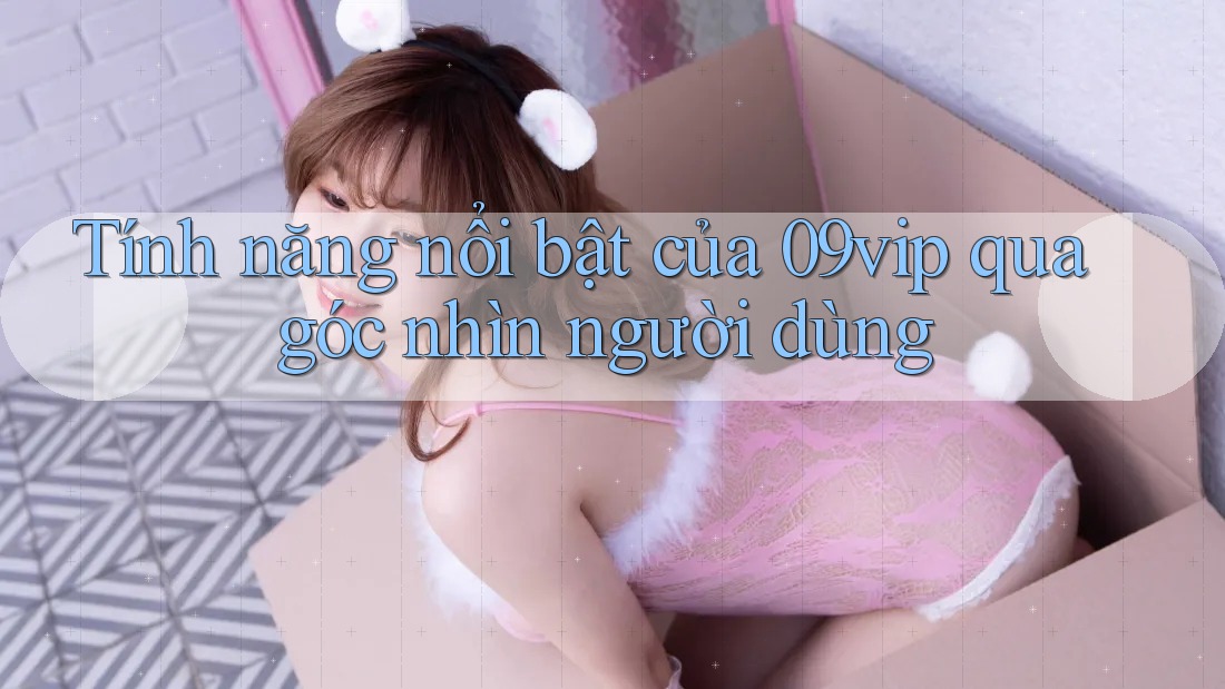 Tính năng nổi bật của 09vip qua góc nhìn người dùng