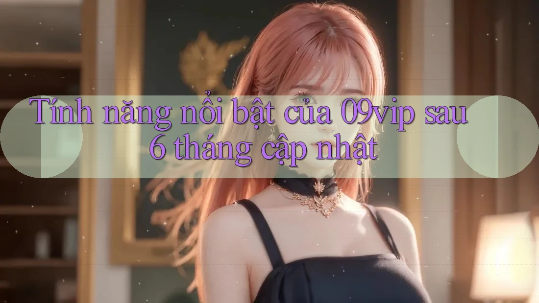 Tính năng nổi bật của 09vip sau 6 tháng cập nhật