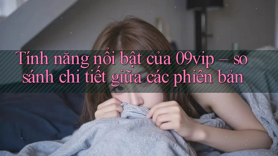 Tính năng nổi bật của 09vip – so sánh chi tiết giữa các phiên bản