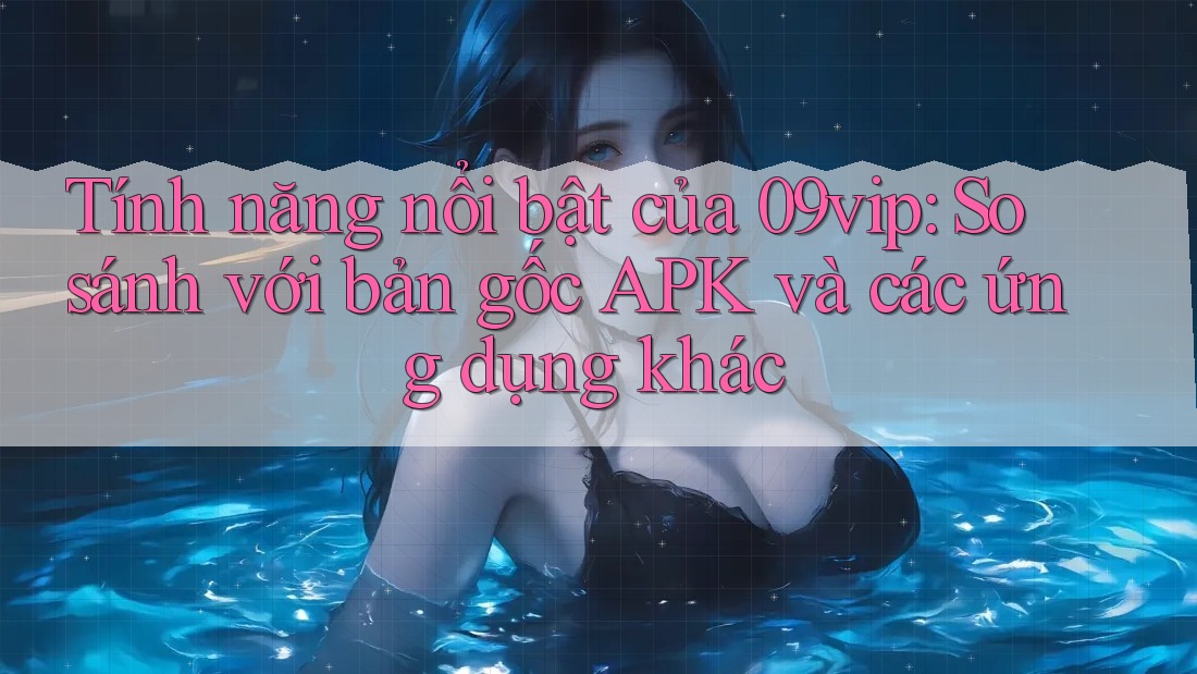 Tính năng nổi bật của 09vip: So sánh với bản gốc APK và các ứng dụng khác