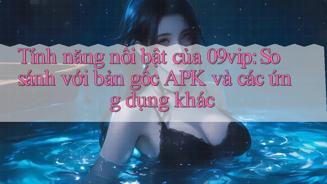Tính năng nổi bật của 09vip: So sánh với bản gốc APK và các ứng dụng khác