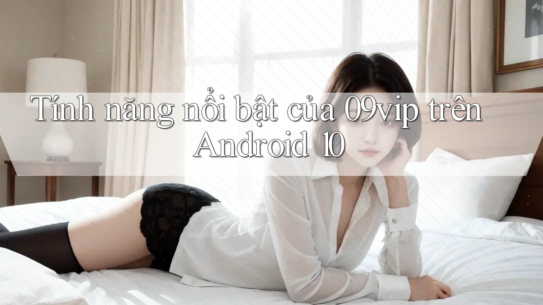 Tính năng nổi bật của 09vip trên Android 10 Tính năng nổi bật của 09vip trên Android 10