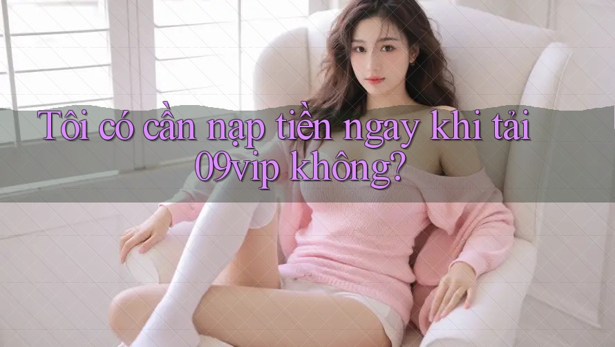 Tôi có cần nạp tiền ngay khi tải 09vip không?