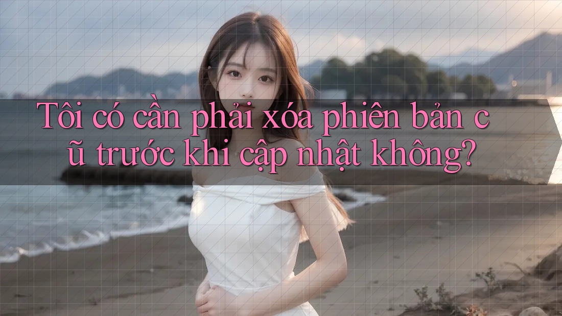 Tôi có cần phải xóa phiên bản cũ trước khi cập nhật không? Tôi có cần phải xóa phiên bản cũ trước khi cập nhật không?