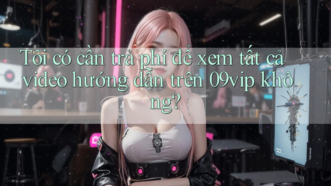 Tôi có cần trả phí để xem tất cả video hướng dẫn trên 09vip không?