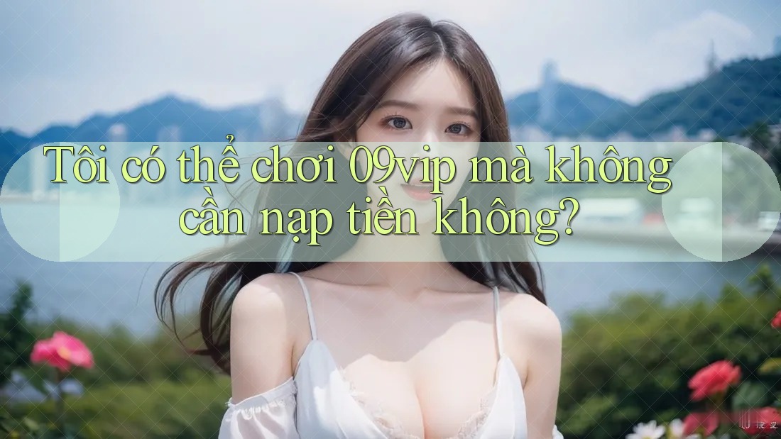Tôi có thể chơi 09vip mà không cần nạp tiền không?