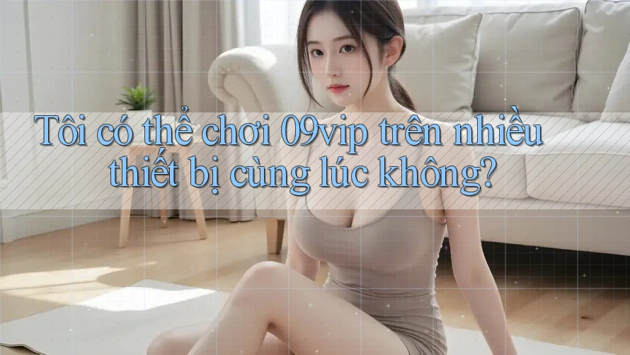 Tôi có thể chơi 09vip trên nhiều thiết bị cùng lúc không?