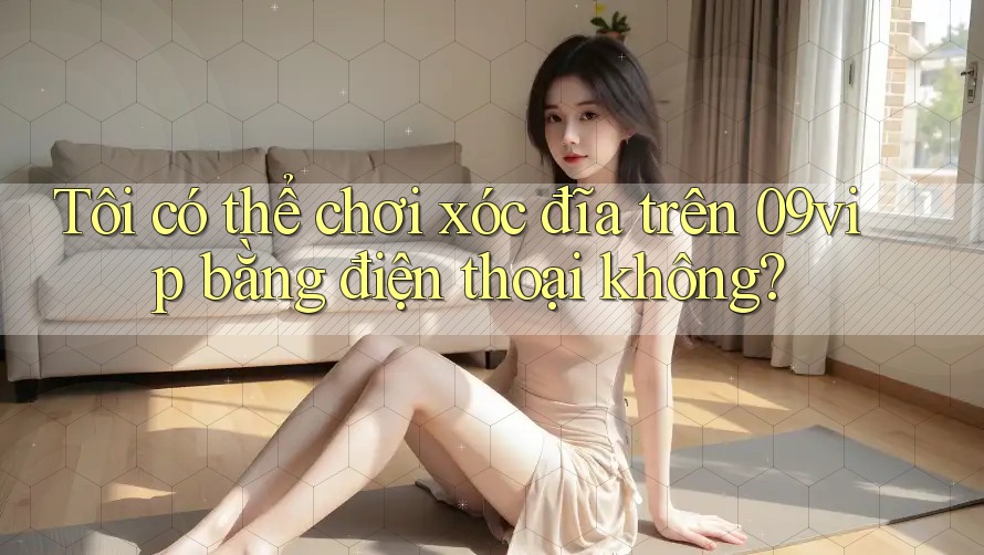 Tôi có thể chơi xóc đĩa trên 09vip bằng điện thoại không?