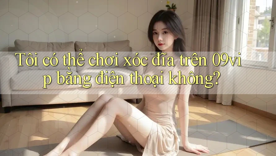 Tôi có thể chơi xóc đĩa trên 09vip bằng điện thoại không?
