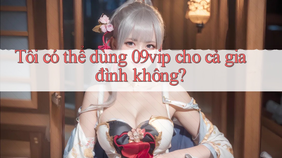 Tôi có thể dùng 09vip cho cả gia đình không? Tôi có thể dùng 09vip cho cả gia đình không?