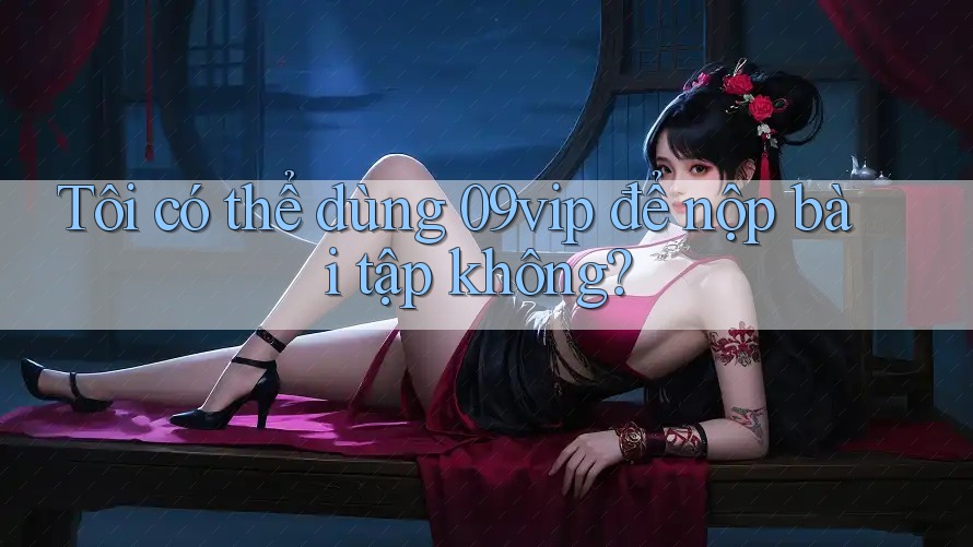 Tôi có thể dùng 09vip để nộp bài tập không?