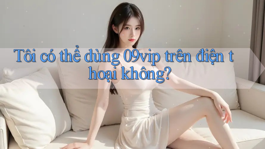 Tôi có thể dùng 09vip trên điện thoại không? Tôi có thể dùng 09vip trên điện thoại không?